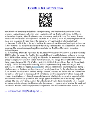 Flexible Li-Ion Batteries Essay
Flexible Li–ion batteries (LIBs) have a strong oncoming consumer market demand for use in
wearable electronic devices, flexible smart electronics, roll–up displays, electronic shelf labels,
active radio–frequency identification tags, and implantable medical devices. This market demand
necessitates research and development of flexible LIBs in order to fulfill the power requirements of
these next generation devices. One of the main areas of research and development of high
performance flexible LIBs is the active and inactive materials used in manufacturing these batteries.
Active materials are those materials used in the battery electrodes that can store lithium ions in their
structure. The remaining materials used in manufacturing flexible ... Show more content on
Helpwriting.net ...
As explained by IDTech Ex report that the flexible electronics market will reach over $76 billion by
2023[1],while the market for flexible, thin, stretchable and bendable batteries will grow to become
about $471 million industry by 2026[2]. Additionally, the product is considered the most promising
energy storage device with low carbon dioxide emission. The energy density of the lithium ion
battery range between 120–170 Wh Kg–1 and 250–380 Wh l–1 more higher than Ni–Cd and Lead–
acid[3]. LIB has three major electronically active components namely anode, electrolyte, and
cathode. The anode is the negative electrode that releases electrons into an external circuit during a
discharge process that involves the oxidation of chemical reactions. On the other hand, the cathode
is the positive electrode that is reduced during a reaction. Notably, the lithium ions are stored within
the cathode after a cell is discharged. Both cathode and anode stores energy while on charge, and
releases it on discharge[4]. Cathode materials have relatively high electrochemical potentials while
anode materials have low potentials. This design approach helps maximize the battery's output
voltage. The final active component of the LIB is the electrolyte. It is a mixture of a set of organic
solvents containing disassociated lithium salts that enables Li+ transportation between the anode and
the cathode. Besides, other complementary components, such as current collectors attached to the
... Get more on HelpWriting.net ...
 