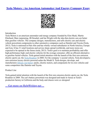 Tesla Motors : An American Automaker And Energy Company Essay
Introduction
Tesla Motors is an american automaker and energy company founded by Elon Musk, Martin
Eberhard, Marc tarpenning, JB Straubel, and Ian Wright with the idea that electric cars are better
than gasoline vehicles. The company designs, manufactures, and sells electric cars and electric
vehicle powertrain components to other automotive companies such as Daimler and Toyota (Tesla,
2013). Tesla is stationed in Palo Alto and has wholly–owned subsidiaries in North America, Europe
and Asia. It has 31 retail locations and service shops spread worldwide, and more stores are
expected to be opened in the future (tesla, 2013). Tesla's goal is to maintain profitability and offer
high performance high–end electric vehicles for the average consumer. offer an efficient alternative
to gasoline fueled vehicles .Tesla gained initial attention with the launch of the first zero emission
electric sports car, the Tesla Roadster in 2008. For the company 's second vehicle, Tesla developed a
zero emission luxury electric powered sedan the Model S. Tesla designs, develops, and
manufactures lithium–ion battery packs, electric motors, and components for its own vehicles and
some competitors like Daimler and Toyota.
Product Line
Tesla gained initial attention with the launch of the first zero emssion electric sports car, the Tesla
Roadster in 2008. The car's battery powertrain was designed and made in–house at Tesla's
production factory in California and the body and chassis were co–designed
... Get more on HelpWriting.net ...
 