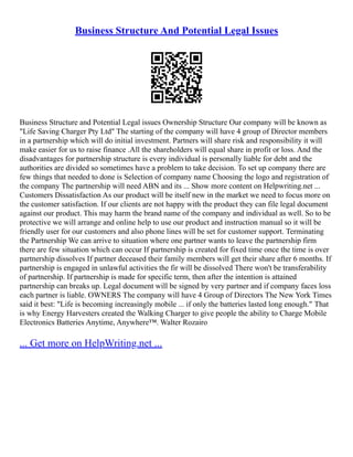 Business Structure And Potential Legal Issues
Business Structure and Potential Legal issues Ownership Structure Our company will be known as
"Life Saving Charger Pty Ltd" The starting of the company will have 4 group of Director members
in a partnership which will do initial investment. Partners will share risk and responsibility it will
make easier for us to raise finance .All the shareholders will equal share in profit or loss. And the
disadvantages for partnership structure is every individual is personally liable for debt and the
authorities are divided so sometimes have a problem to take decision. To set up company there are
few things that needed to done is Selection of company name Choosing the logo and registration of
the company The partnership will need ABN and its ... Show more content on Helpwriting.net ...
Customers Dissatisfaction As our product will be itself new in the market we need to focus more on
the customer satisfaction. If our clients are not happy with the product they can file legal document
against our product. This may harm the brand name of the company and individual as well. So to be
protective we will arrange and online help to use our product and instruction manual so it will be
friendly user for our customers and also phone lines will be set for customer support. Terminating
the Partnership We can arrive to situation where one partner wants to leave the partnership firm
there are few situation which can occur If partnership is created for fixed time once the time is over
partnership dissolves If partner deceased their family members will get their share after 6 months. If
partnership is engaged in unlawful activities the fir will be dissolved There won't be transferability
of partnership. If partnership is made for specific term, then after the intention is attained
partnership can breaks up. Legal document will be signed by very partner and if company faces loss
each partner is liable. OWNERS The company will have 4 Group of Directors The New York Times
said it best: "Life is becoming increasingly mobile ... if only the batteries lasted long enough." That
is why Energy Harvesters created the Walking Charger to give people the ability to Charge Mobile
Electronics Batteries Anytime, Anywhere™. Walter Rozairo
... Get more on HelpWriting.net ...
 