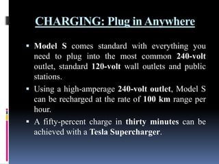 CHARGING: Plug in Anywhere
 Model S comes standard with everything you
need to plug into the most common 240-volt
outlet, standard 120-volt wall outlets and public
stations.
 Using a high-amperage 240-volt outlet, Model S
can be recharged at the rate of 100 km range per

hour.
 A fifty-percent charge in thirty minutes can be
achieved with a Tesla Supercharger.

 