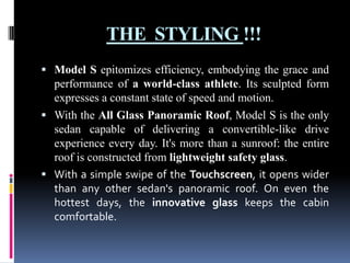 THE STYLING !!!
 Model S epitomizes efficiency, embodying the grace and

performance of a world-class athlete. Its sculpted form
expresses a constant state of speed and motion.
 With the All Glass Panoramic Roof, Model S is the only
sedan capable of delivering a convertible-like drive
experience every day. It's more than a sunroof: the entire
roof is constructed from lightweight safety glass.
 With a simple swipe of the Touchscreen, it opens wider
than any other sedan's panoramic roof. On even the
hottest days, the innovative glass keeps the cabin
comfortable.

 