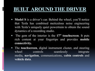 BUILT AROUND THE DRIVER
 Model S is a driver’s car. Behind the wheel, you’ll notice

that Tesla has combined meticulous noise engineering
with Tesla’s uniquely quiet powertrain to obtain the sound
dynamics of a recording studio.
 The gem of the interior is the 17” touchscreen. It puts
rich content at your fingertips and provides mobile
connectivity.
 The touchscreen, digital instrument cluster, and steering
wheel
controls
seamlessly
integrate
media, navigation, communications, cabin controls and
vehicle data.

 
