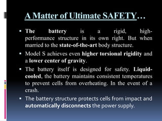 A Matter of Ultimate SAFETY…
 The

battery
is
a
rigid,
highperformance structure in its own right. But when
married to the state-of-the-art body structure.
 Model S achieves even higher torsional rigidity and
a lower center of gravity.
 The battery itself is designed for safety. Liquidcooled, the battery maintains consistent temperatures
to prevent cells from overheating. In the event of a
crash.
 The battery structure protects cells from impact and
automatically disconnects the power supply.

 