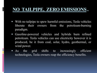 NO TAILPIPE, ZERO EMISSIONS.
 With no tailpipe to spew harmful emissions, Tesla vehicles

liberate their owners from the petroleum-burning
paradigm.
 Gasoline-powered vehicles and hybrids burn refined
petroleum. Tesla vehicles can use electricity however it is
produced, be it from coal, solar, hydro, geothermal, or
wind power.
 As the grid shifts to increasingly efficient
technologies, Tesla owners reap the efficiency benefits.

 