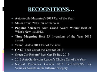 RECOGNITIONS…
 Automobile Magazine's 2013 Car of the Year.
 Motor Trend 2013 Car of the Year

 Popular Science's Auto Grand Award Winner Best of








What's New list 2012.
Time Magazine Best 25 Inventions of the Year 2012
award.
Yahoo! Autos 2013 Car of the Year.
CNET Tech Car of the Year for 2012.
Green Car Reports' Best Car To Buy 2013.
2013 AutoGuide.com Reader’s Choice Car of the Year.
Natural Resources Canada 2013 EcoENERGY for
Vehicles Awards in the full-size category.

 