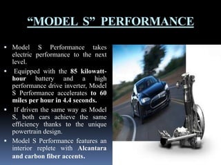 “MODEL S” PERFORMANCE
 Model

S Performance takes
electric performance to the next
level.
 Equipped with the 85 kilowatthour battery and a high
performance drive inverter, Model
S Performance accelerates to 60
miles per hour in 4.4 seconds.
 If driven the same way as Model
S, both cars achieve the same
efficiency thanks to the unique
powertrain design.
 Model S Performance features an
interior replete with Alcantara
and carbon fiber accents.

 