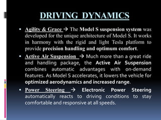 DRIVING DYNAMICS
 Agility & Grace  The Model S suspension system was

developed for the unique architecture of Model S. It works
in harmony with the rigid and light Tesla platform to
provide precision handling and optimum comfort.
 Active Air Suspension  Much more than a great ride
and handling package, the Active Air Suspension
combines automatic advantages with on-demand
features. As Model S accelerates, it lowers the vehicle for
optimized aerodynamics and increased range.
 Power Steering  Electronic Power Steering
automatically reacts to driving conditions to stay
comfortable and responsive at all speeds.

 