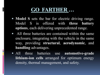 GO FARTHER …
 Model S sets the bar for electric driving range.
Model S is offered with three battery
options, each delivering unprecedented range.
 All three batteries are contained within the same
enclosure, integrating with the vehicle in the same
way, providing structural, aerodynamic, and
handling advantages.

 All three batteries use automotive-grade
lithium-ion cells arranged for optimum energy
density, thermal management, and safety.

 