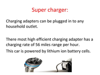 Super charger:
•
Charging adapters can be plugged in to any
household outlet.
•
There most high efficient charging adapter has a
charging rate of 56 miles range per hour.
This car is powered by lithium ion battery cells.
 