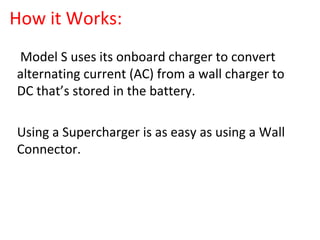 How it Works:
•
Model S uses its onboard charger to convert
alternating current (AC) from a wall charger to
DC that’s stored in the battery.
•
Using a Supercharger is as easy as using a Wall
Connector.
 
