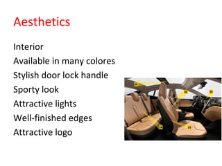 Aesthetics
•
Interior
•
Available in many colores
•
Stylish door lock handle
•
Sporty look
•
Attractive lights
•
Well-finished edges
•
Attractive logo
 
