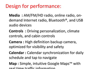 Design for performance:
•
Media : AM/FM/HD radio, online radio, on-
demand Internet radio, Bluetooth®, and USB
audio devices
•
Controls : Driving personalization, climate
controls, and cabin controls
•
Camera : High definition backup camera,
optimized for visibility and safety
•
Calendar : Calendar synchronization for daily
schedule and tap to navigate
•
Map : Simple, intuitive Google Maps™ with
 
