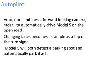 Autopilot:
•
Autopilot combines a forward looking camera,
radar, to automatically drive Model S on the
open road .
•
Changing lanes becomes as simple as a tap of
the turn signal.
•
Model S will both detect a parking spot and
automatically park itself.
 