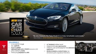 TESLA MODEL S
• z 0 na 100km/h za 3,4s
• max. 250km/h
• dojazd až 500km
• najbezpečnejšie auto v histórii testovania v USA
• pohon všetkých 4 kolies
• miesto pre 5 dospelých a 2 deti
• 17" dotykový ovládací panel
• nabíjanie doma za 2-3eur/100 km
• nabíjanie v sieti rýchlonabíjačiek Tesla
doživotne zadarmo!!!
• záruka na batériu a motor 8 rokov, bez
obmedzenia počtu najazdených kilometrov
 