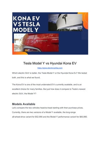 Tesla Model Y vs Hyundai Kona EV
https://www.electriccarfaq.com
Which electric SUV is better, the Tesla Model Y or the Hyundai Kona Ev? We tested
both, and this is what we found.
The Kona EV is one of the most underrated EV’s currently available, and is an
excellent choice for many families. But just how does it compare to Tesla’s newest
electric SUV, the Model Y?
Models Available
Let’s compare the two vehicles head-to-head starting with their purchase prices.
Currently, there are two versions of a Model Y available, the long-range
all-wheel-drive variant for $52,990 and the Model Y performance variant for $60,990.
 