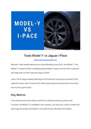 Tesla Model Y vs Jaguar i-Pace
https://www.electriccarfaq.com
Recently Tesla started delivering its more affordably priced SUV, the Model Y. The
Model Y is based off their incredibly popular Model 3 sedan and this SUV is going to
sell really well, but will it beat the Jaguar iPace?
Late in 2018 Jaguar started delivering its first built from the ground up electric SUV,
called the iPace. Both of these SUVs offer great styling and performance, but which
one has the upper hand?
Key Metrics
Let’s examine some key metrics and find out starting with the purchase cost.
Currently, the Model Y is available in two variants, you have your choice of either the
long-range all-wheel-drive Model or the performance all-wheel drive Model.
 