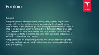Feature
Autopilot
Autopilot combines a forward looking camera, radar, and 360 degree sonar
sensors with real time traffic updates to automatically drive Model S on the
open road and in dense stop and go traffic. Changing lanes becomes as simple as
a tap of the turn signal. When you arrive at your destination, Model S will both
detect a parking spot and automatically park itself. Standard equipment safety
features are constantly monitoring stop signs, traffic signals and pedestrians, as
well as for unintentional lane changes.
Autopilot features are progressively enabled over time with software updates.
The current software version is 6.2 , adding automatic emergency breaking and
blind spot warning.
 