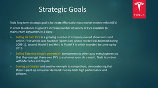 Strategic Goals
Tesla long term strategic goal is to create Affordable mass market electric vehicle(EV)
In order to achieve its goal it’ll increase number of variety of EV’s available to
mainstream consumers in 3 ways :-
 Selling its own EV’s in a growing number of company owned showrooms and
online. First vehicle was Roadster (sports car) whose market was boomed during
2008-12, second Model S and third is Model X is which expected to come up by
2016.
 Selling Patented electric powertrain components to other auto manufacturers so
that they may get there own EV’s to customer soon. As a result, Tesla is partner
with Mercedes and Toyota.
 Serving as Catalyst and positive example to competitors, demonstrating that
there is pent-up consumer demand that are both high performance and
efficient.
 