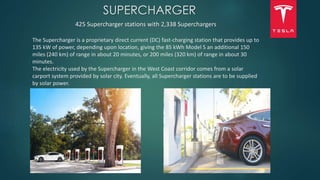 SUPERCHARGER
425 Supercharger stations with 2,338 Superchargers
The Supercharger is a proprietary direct current (DC) fast-charging station that provides up to
135 kW of power, depending upon location, giving the 85 kWh Model S an additional 150
miles (240 km) of range in about 20 minutes, or 200 miles (320 km) of range in about 30
minutes.
The electricity used by the Supercharger in the West Coast corridor comes from a solar
carport system provided by solar city. Eventually, all Supercharger stations are to be supplied
by solar power.
 