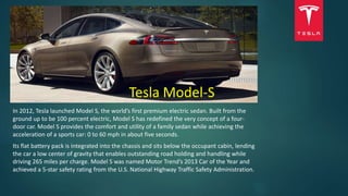 Tesla Model-S
In 2012, Tesla launched Model S, the world’s first premium electric sedan. Built from the
ground up to be 100 percent electric, Model S has redefined the very concept of a four-
door car. Model S provides the comfort and utility of a family sedan while achieving the
acceleration of a sports car: 0 to 60 mph in about five seconds.
Its flat battery pack is integrated into the chassis and sits below the occupant cabin, lending
the car a low center of gravity that enables outstanding road holding and handling while
driving 265 miles per charge. Model S was named Motor Trend’s 2013 Car of the Year and
achieved a 5-star safety rating from the U.S. National Highway Traffic Safety Administration.
 