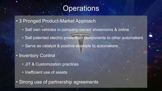 Operations
• 3 Pronged Product-Market Approach
• Sell own vehicles in company-owned showrooms & online
• Sell patented electric powertrain components to other automakers
• Serve as catalyst & positive example to automakers
• Inventory Control
• JIT & Customization practices
• Inefficient use of assets
• Strong use of partnership agreements
 