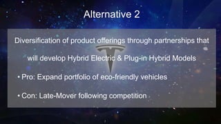 Alternative 2
Diversification of product offerings through partnerships that
will develop Hybrid Electric & Plug-in Hybrid Models
• Pro: Expand portfolio of eco-friendly vehicles
• Con: Late-Mover following competition
 