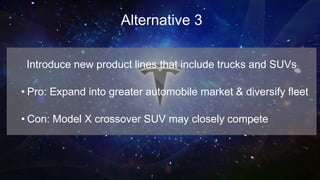 Alternative 3
Introduce new product lines that include trucks and SUVs
• Pro: Expand into greater automobile market & diversify fleet
• Con: Model X crossover SUV may closely compete
 