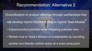 Recommendation: Alternative 2
Diversification of product offerings through partnerships that
will develop Hybrid Electric & Plug-in Hybrid Tesla Models
• Expand product portfolio while mitigating potential risks
• Remain true to Tesla’s Mission of sustainability by providing
another eco-friendly vehicle option at a lower price point
 