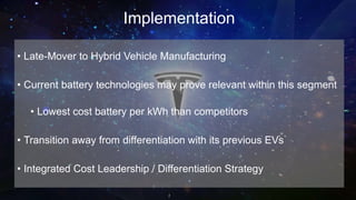 Implementation
• Late-Mover to Hybrid Vehicle Manufacturing
• Current battery technologies may prove relevant within this segment
• Lowest cost battery per kWh than competitors
• Transition away from differentiation with its previous EVs
• Integrated Cost Leadership / Differentiation Strategy
 