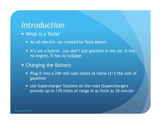 Introduction
 What is a Tesla?
 An all electric car created by Tesla Motors
 It’s not a hybrid – you don’t put gasoline...