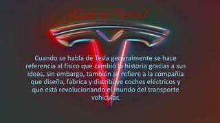 ¿Que es Tesla?
Cuando se habla de Tesla generalmente se hace
referencia al físico que cambió la historia gracias a sus
ideas, sin embargo, también se refiere a la compañía
que diseña, fabrica y distribuye coches eléctricos y
que está revolucionando el mundo del transporte
vehicular.
 