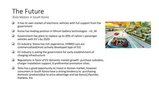 The Future
Tesla Motors in South Korea
 It has its own market of electronic vehicles with full support from the
government
 Korea has leading position in lithium battery technologies - LG ,SK
 Government has plans to replace up to 20% of nation`s passenger
vehicles with EV`s by 2020-
 EV industry: Korea has rich experience, HYBRID cars are
commercialized(most actively developed type of EV)
 EV industry is asking the government for early establishment of
charging infrastructure
 Regulations in favor of EV domestic market growth: purchase subsidies,
charger installation support, 8 preferential promotion cities.
 Tesla has a good opportunity to invest in Korean market, however
consumers in South Korea have a strong tendency to purchasing
domestic products(due to price advantage and tax bonus),Hyundai,
Daewoo, Kia.
 