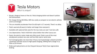 • No gas, charge at home or free at a Tesla charging station and doesn't pollute
the environment
• Per charge driving 265 Miles, 50% less costly as compare to non-electric vehicles
and no oil changes
• The car smoothly accelerates from 0 to 60 mph in 3.7 seconds, There's no delay
• Tesla's warranty (8 years) is better and longer than everyone's
• Available with optional kids seats for the rear, tesla can seat 7 and very safe
• Less depreciation. Tesla's hold their values better than other luxury cars
• Quiet, the electric motor make very little sound. Tesla is one of the most
aerodynamic product cars ever and has little road or wind noise
• Full recharging takes not more than 2 hours, but Supercharger network provides
convenient and free access to high speed charging, refilling half a charge in as
little as 20 minutes
• Brake pad replacements are less frequent because Tesla's have regenerative
braking
Tesla Motors
Why it is unique?
 