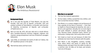 Elon Musk
The Ambitious Revolutionist
He is not only the founder of Tesla Motors, but also the
founder, CEO and CTO of SpaceX; co-founder, CEO and
product architect of Tesla Motors; co-founder and chairman
of SolarCity, co-chairman of OpenAI; and co-founder
of PayPal and so on.
Born on June 28, 1971, (45 year old) and is a South African
born Canadian-American business magnate, engineer and
inventor, young entrepreneur and one of America’s youngest
billionaires.
June 2016, an estimated net worth of USD 12.7 billion, the
83rd wealthiest person in the world.
Married two wives and has 6 sons
|
|
|
|
1. The man has inspired a generation
2. He has made a million, turned that into a billion, and
then turned that into $12.7 billion.
3. Elon Musk is in a unique category not just because of
how superbly he has done in business — from Zip2
to PayPal to Tesla & SpaceX & SolarCity. He’s also a
bit of a cult superhero. Actually, he’s an iconic figure
and quite idolized in several sub-cultures. Space
nuts. Business freaks. Cleantech lovers. Electric car
enthusiasts. Coding nerds. And surely others as well.
4. He’s loved so much not just because of what he’s
achieved, but more how he interacts with the public.
5. Elon Musk is real, thoughtful, cautious, humble,
cares about others and wants to spend his life
helping society, and apart from this when he talks to
a common man, he talks on his level, and remains
“just one of the guys.
Why Elon is so special?
Background Check
 