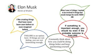 Elon Musk
Words of Wisdom
I like creating things
that have never
been seen before or
even imagined
before
When I was in College, I wanted
to be involved in things that
would change the world. NOW I
AM.
FAILURE is an option
here. If things are not
failing, you are not
innovating enough.
Constantly think about
how you could be doing
things better and keep
questioning yourself
If something is
important enough, you
should try even if the
probable outcome is
FAILURE
 
