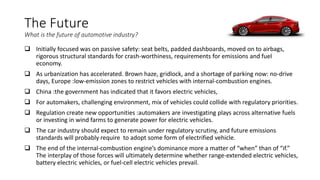 The Future
What is the future of automotive industry?
 Initially focused was on passive safety: seat belts, padded dashboards, moved on to airbags,
rigorous structural standards for crash-worthiness, requirements for emissions and fuel
economy.
 As urbanization has accelerated. Brown haze, gridlock, and a shortage of parking now: no-drive
days, Europe :low-emission zones to restrict vehicles with internal-combustion engines.
 China :the government has indicated that it favors electric vehicles,
 For automakers, challenging environment, mix of vehicles could collide with regulatory priorities.
 Regulation create new opportunities :automakers are investigating plays across alternative fuels
or investing in wind farms to generate power for electric vehicles.
 The car industry should expect to remain under regulatory scrutiny, and future emissions
standards will probably require to adopt some form of electrified vehicle.
 The end of the internal-combustion engine’s dominance more a matter of “when” than of “if.”
The interplay of those forces will ultimately determine whether range-extended electric vehicles,
battery electric vehicles, or fuel-cell electric vehicles prevail.
 