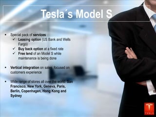 Tesla´s Model S


Special pack of services
 Leasing option (US Bank and Wells
Fargo)
 Buy back option at a fixed rate
 Free lend of an Model S while
maintenance is being done



Vertical integration on sales focused on
customers experience



Wide range of stores all over the world: San
Francisco, New York, Geneva, Paris,
Berlin, Copenhagen, Hong Kong and
Sydney

 