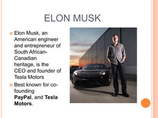 ELON MUSK
 Elon Musk, an
  American engineer
  and entrepreneur of
  South African-
  Canadian
  heritage, is the
  CEO and founder of
  Tesla Motors
 Best known for co-
  founding
  PayPal, and Tesla
  Motors.
 