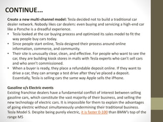 Create a new multi-channel model: Tesla decided not to build a traditional car
dealer network. Nobody likes car dealers: even buying and servicing a high-end car
like a Porsche is a dreadful experience.
• Tesla looked at the car buying process and optimized its sales model to fit the
way people buy cars today.
• Since people start online, Tesla designed their process around online
information, commerce, and community.
• Their site is unusually clear, clean, and effective. For people who want to see the
car, they are building kiosk stores in malls with Tesla experts who can’t sell cars
and who aren’t commissioned.
• When a buyer is ready, they place a refundable deposit online. If they want to
drive a car, they can arrange a test drive after they’ve placed a deposit.
Essentially, Tesla is selling cars the same way Apple sells the iPhone.
Gasoline v/s Electric events
Existing franchise dealers have a fundamental conflict of interest between selling
gasoline cars, which constitute the vast majority of their business, and selling the
new technology of electric cars. It is impossible for them to explain the advantages
of going electric without simultaneously undermining their traditional business.
Tesla Model S. Despite being purely electric, it is faster 0-100 than BMW’s top of the
range M5
CONTINUE...
 