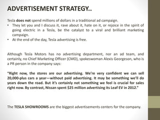 Tesla does not spend millions of dollars in a traditional ad campaign.
• They let you and I discuss it, rave about it, hate on it, or rejoice in the spirit of
going electric in a Tesla, be the catalyst to a viral and brilliant marketing
campaign.
• At the end of the day, Tesla advertising is free.
Although Tesla Motors has no advertising department, nor an ad team, and
certainly, no Chief Marketing Officer (CMO), spokeswoman Alexis Georgeson, who is
a PR person in the company says:
“Right now, the stores are our advertising. We’re very confident we can sell
20,000-plus cars a year—without paid advertising. It may be something we’ll do
years down the road. But it’s certainly not something we feel is crucial for sales
right now. By contrast, Nissan spent $25 million advertising its Leaf EV in 2012.”
The TESLA SHOWROOMS are the biggest advertisements centers for the company.
ADVERTISEMENT STRATEGY..
 