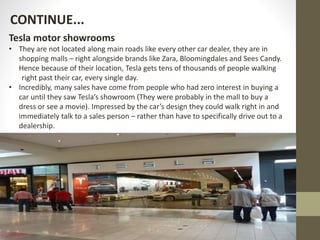 Tesla motor showrooms
• They are not located along main roads like every other car dealer, they are in
shopping malls – right alongside brands like Zara, Bloomingdales and Sees Candy.
Hence because of their location, Tesla gets tens of thousands of people walking
right past their car, every single day.
• Incredibly, many sales have come from people who had zero interest in buying a
car until they saw Tesla’s showroom (They were probably in the mall to buy a
dress or see a movie). Impressed by the car’s design they could walk right in and
immediately talk to a sales person – rather than have to specifically drive out to a
dealership.
CONTINUE...
 