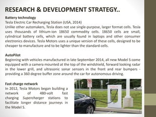 RESEARCH & DEVELOPMENT STRATEGY..
Battery technology
Tesla Electric Car Recharging Station (USA, 2014)
Unlike other automakers, Tesla does not use single-purpose, larger format cells. Tesla
uses thousands of lithium-ion 18650 commodity cells. 18650 cells are small,
cylindrical battery cells, which are usually found in laptops and other consumer
electronics devices. Tesla Motors uses a unique version of these cells, designed to be
cheaper to manufacture and to be lighter than the standard cells.
AutoPilot
Beginning with vehicles manufactured in late September 2014, all new Model S come
equipped with a camera mounted at the top of the windshield, forward looking radar
in the lower grill, and ultrasonic sonar sensors in the front and rear bumpers -
providing a 360 degree buffer zone around the car for autonomous driving.
Fast charge network
In 2012, Tesla Motors began building a
network of 480-volt fast
charging Supercharger stations to
facilitate longer distance journeys in
the Model S.
 