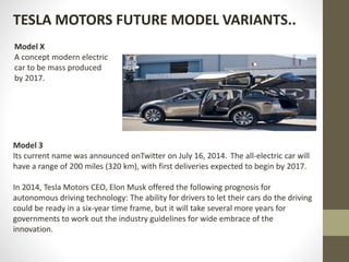 TESLA MOTORS FUTURE MODEL VARIANTS..
Model X
A concept modern electric
car to be mass produced
by 2017.
Model 3
Its current name was announced onTwitter on July 16, 2014. The all-electric car will
have a range of 200 miles (320 km), with first deliveries expected to begin by 2017.
In 2014, Tesla Motors CEO, Elon Musk offered the following prognosis for
autonomous driving technology: The ability for drivers to let their cars do the driving
could be ready in a six-year time frame, but it will take several more years for
governments to work out the industry guidelines for wide embrace of the
innovation.
 