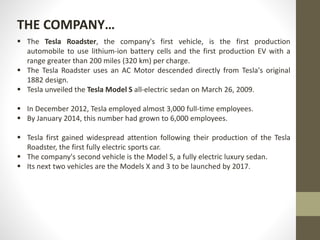  The Tesla Roadster, the company's first vehicle, is the first production
automobile to use lithium-ion battery cells and the first production EV with a
range greater than 200 miles (320 km) per charge.
 The Tesla Roadster uses an AC Motor descended directly from Tesla's original
1882 design.
 Tesla unveiled the Tesla Model S all-electric sedan on March 26, 2009.
 In December 2012, Tesla employed almost 3,000 full-time employees.
 By January 2014, this number had grown to 6,000 employees.
 Tesla first gained widespread attention following their production of the Tesla
Roadster, the first fully electric sports car.
 The company's second vehicle is the Model S, a fully electric luxury sedan.
 Its next two vehicles are the Models X and 3 to be launched by 2017.
THE COMPANY…
 