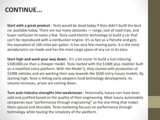 Start with a great product : Tesla would be dead today if they didn’t build the best
car available today. There are too many obstacles — range, lack of road trips, and
buyer confusion to name a few. Tesla used electric technology to build a car that
can’t be reproduced with a combustion engine. It’s as fast as a Porsche and gets
the equivalent of 100 miles per gallon. It has very few moving parts. It is the most
aerodynamic car made and has the most cargo space of any car in its class.
Start high and work your way down : It’s a lot easier to build a lust-inducing
$100,000 car than a cheaper model. Tesla started with the $100K plus roadster built
on a modified Lotus platform. With the Model S, they started with production of
$100K vehicles and are working their way towards the $60K entry-luxury models. By
starting high, Tesla is letting early adopters fund technology development. As
volume increases, prices are coming down.
Turn auto industry strengths into weaknesses : Historically, luxury cars have been
sold and justified based on the quality of their engineering. Most luxury automobile
companies tout “performance through engineering” as the one thing that makes
them special and desirable. Tesla marketing focuses on performance through
technology while touting the simplicity of the platform.
CONTINUE...
 
