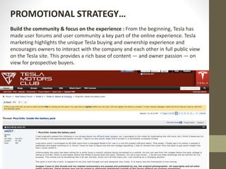 Build the community & focus on the experience : From the beginning, Tesla has
made user forums and user community a key part of the online experience. Tesla
marketing highlights the unique Tesla buying and ownership experience and
encourages owners to interact with the company and each other in full public view
on the Tesla site. This provides a rich base of content — and owner passion — on
view for prospective buyers.
PROMOTIONAL STRATEGY…
 