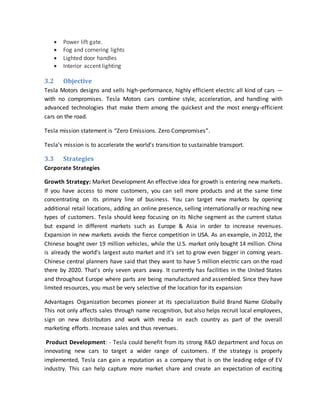  Power lift gate.
 Fog and cornering lights
 Lighted door handles
 Interior accent lighting
3.2 Objective
Tesla Motors designs and sells high-performance, highly efficient electric all kind of cars —
with no compromises. Tesla Motors cars combine style, acceleration, and handling with
advanced technologies that make them among the quickest and the most energy-efficient
cars on the road.
Tesla mission statement is “Zero Emissions. Zero Compromises”.
Tesla’s mission is to accelerate the world’s transition to sustainable transport.
3.3 Strategies
Corporate Strategies
Growth Strategy: Market Development An effective idea for growth is entering new markets.
If you have access to more customers, you can sell more products and at the same time
concentrating on its primary line of business. You can target new markets by opening
additional retail locations, adding an online presence, selling internationally or reaching new
types of customers. Tesla should keep focusing on its Niche segment as the current status
but expand in different markets such as Europe & Asia in order to increase revenues.
Expansion in new markets avoids the fierce competition in USA. As an example, in 2012, the
Chinese bought over 19 million vehicles, while the U.S. market only bought 14 million. China
is already the world's largest auto market and it's set to grow even bigger in coming years.
Chinese central planners have said that they want to have 5 million electric cars on the road
there by 2020. That's only seven years away. It currently has facilities in the United States
and throughout Europe where parts are being manufactured and assembled. Since they have
limited resources, you must be very selective of the location for its expansion
Advantages Organization becomes pioneer at its specialization Build Brand Name Globally
This not only affects sales through name recognition, but also helps recruit local employees,
sign on new distributors and work with media in each country as part of the overall
marketing efforts. Increase sales and thus revenues.
Product Development: - Tesla could benefit from its strong R&D department and focus on
innovating new cars to target a wider range of customers. If the strategy is properly
implemented, Tesla can gain a reputation as a company that is on the leading edge of EV
industry. This can help capture more market share and create an expectation of exciting
 