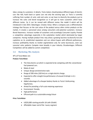 ideas among its customers. In details, Tesla motors should produce different types of electric
cars like 4x4, hutch back or sports cars not only the existing type, as Tesla is currently
suffering from number of units sold and sales so we have to diversify the products just to
increase the sales and brand recognition as it will get to more customers which have
different tastes. So it can be named with different names like model X which will be
introduced in late 2014. Advantages: Creates Value. When a company uses a differentiation
strategy that focuses on the cost value of the product versus other similar products on the
market, it creates a perceived value among consumers and potential customers. Increase
Brand Awareness. Increase number of customers and accordingly Consumer Loyalty. Provide
a competitive advantage especially in the automotive market which dominated by larger
companies. Having multiple product lines may allow a growing business to diversify risk and
capitalize on its established reputation and can attract buyers with different preferences,
increase profitability thanks to market segmentation and, for some businesses, even out
seasonal sales patterns Compete more broadly in your industry. Disadvantages: Different
Competitors will be added to current competition.
3.4 Marketing Mix Analysis
4P’s of Tesla Motor are:
Product: Tesla Motor
 The fully electric car which is expected to be competing with the conventional
fuel powered cars.
 Made of steel
 Unique design and distinctive style
 Range of 200 miles (320 km) on a single electric charge.
 Expected to offer straight line performance of around 0-62mph in 4.1
seconds.
 Added advantage of a cheaper battery thanks to Tesla’s forthcoming
Gigafactory.
 Aimed for providing a full-scale motoring experience
 Environment friendly
 High performance
 Efficient path to a sustainable energy future
Price: TeslaMotor
 US$35,000 starting price(Rs 18 Lakh-25lakh)
 Affordable lower end of the luxury segment
 