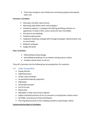  Three step strategy to start at high price and moving progressively towards
lower cost.
Promotion: TeslaMotor
 Auto-expo and other special events
 Sponsoring high profile events and campaigns
 Innovative programs / campaigns like offering qualifying customers an
opportunity to trade in their current vehicle for new Tesla Motor.
 Discounts on pre-bookings
 Celebrity endorsements
 Integrated marketing campaign with full page newspaper advertisements and
on social media.
 Billboard campaigns
 Google Ad-words
Place: TeslaMotor
 Differentiated selling strategy
 Online/Website booking of a car without having to go to a dealer
 Company owned stores to sell cars
These 4P’s translates into the following key value proposition for customers:
3.5 Value Proposition
 Energy efficient
 High Performance
 Unique style and design
 Un-paralleled motoring experience
 High power
 Sustainable transport
 First of its kind
 Brand value
 Affordable in lower end of luxury segment
 Highly customized purchase of cars as consumer can specify their choices online
 No hidden costs because of direct distribution
 Free long distance travel as free charging available at supercharger station
CustomerDecisionMap for TeslaMotor:
 