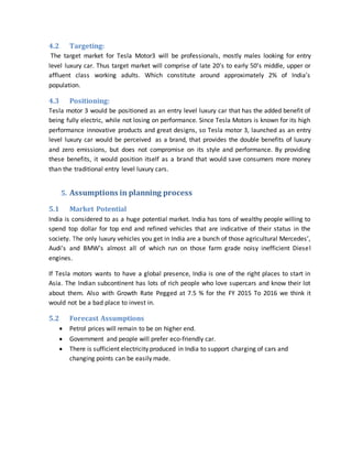 4.2 Targeting:
The target market for Tesla Motor3 will be professionals, mostly males looking for entry
level luxury car. Thus target market will comprise of late 20’s to early 50’s middle, upper or
affluent class working adults. Which constitute around approximately 2% of India’s
population.
4.3 Positioning:
Tesla motor 3 would be positioned as an entry level luxury car that has the added benefit of
being fully electric, while not losing on performance. Since Tesla Motors is known for its high
performance innovative products and great designs, so Tesla motor 3, launched as an entry
level luxury car would be perceived as a brand, that provides the double benefits of luxury
and zero emissions, but does not compromise on its style and performance. By providing
these benefits, it would position itself as a brand that would save consumers more money
than the traditional entry level luxury cars.
5. Assumptions in planning process
5.1 Market Potential
India is considered to as a huge potential market. India has tons of wealthy people willing to
spend top dollar for top end and refined vehicles that are indicative of their status in the
society. The only luxury vehicles you get in India are a bunch of those agricultural Mercedes’,
Audi's and BMW's almost all of which run on those farm grade noisy inefficient Diesel
engines.
If Tesla motors wants to have a global presence, India is one of the right places to start in
Asia. The Indian subcontinent has lots of rich people who love supercars and know their lot
about them. Also with Growth Rate Pegged at 7.5 % for the FY 2015 To 2016 we think it
would not be a bad place to invest in.
5.2 Forecast Assumptions
 Petrol prices will remain to be on higher end.
 Government and people will prefer eco-friendly car.
 There is sufficient electricity produced in India to support charging of cars and
changing points can be easily made.
 